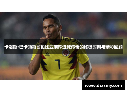 卡洛斯·巴卡领衔哥伦比亚前锋进球传奇的终极时刻与精彩回顾