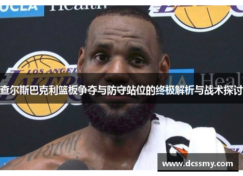 查尔斯巴克利篮板争夺与防守站位的终极解析与战术探讨