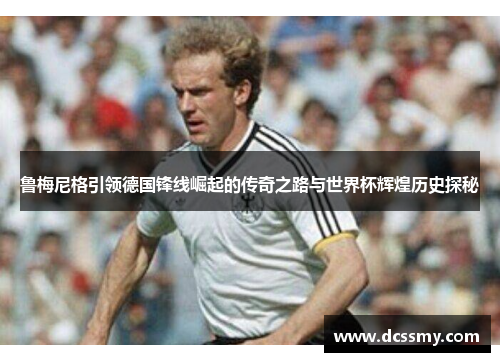 鲁梅尼格引领德国锋线崛起的传奇之路与世界杯辉煌历史探秘