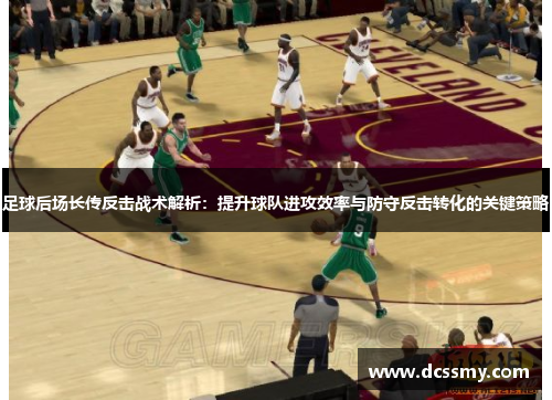 足球后场长传反击战术解析：提升球队进攻效率与防守反击转化的关键策略