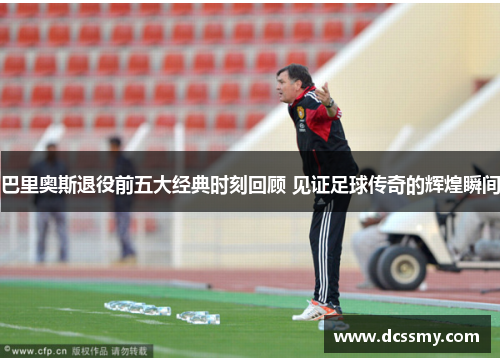 巴里奥斯退役前五大经典时刻回顾 见证足球传奇的辉煌瞬间 巴里奥斯退役前五大经典时刻回顾 见证足球传奇的辉煌瞬间