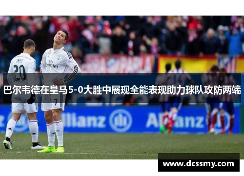 巴尔韦德在皇马5-0大胜中展现全能表现助力球队攻防两端